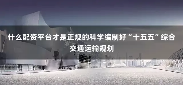 什么配资平台才是正规的科学编制好“十五五”综合交通运输规划