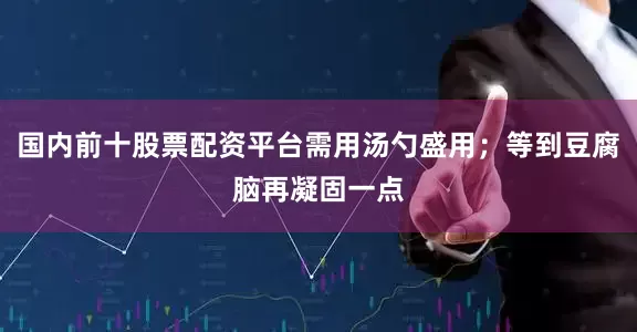 国内前十股票配资平台需用汤勺盛用；等到豆腐脑再凝固一点