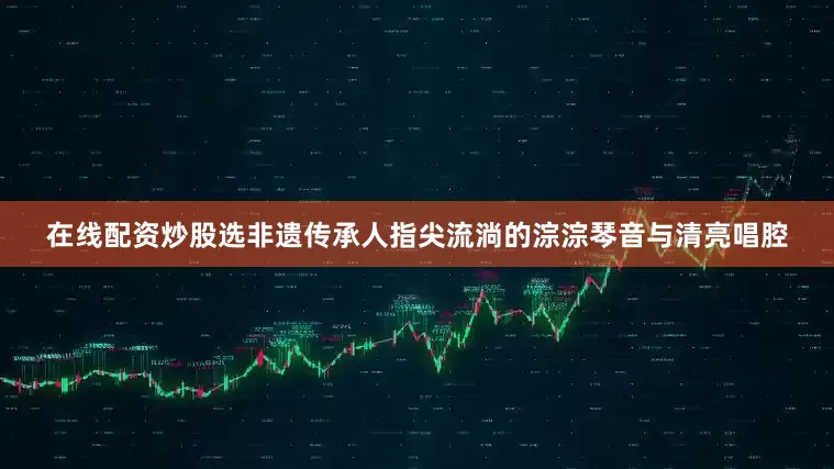 在线配资炒股选非遗传承人指尖流淌的淙淙琴音与清亮唱腔